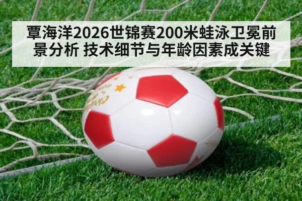 覃海洋2026世锦赛200米蛙泳卫冕前景分析 技术细节与年龄因素成关键